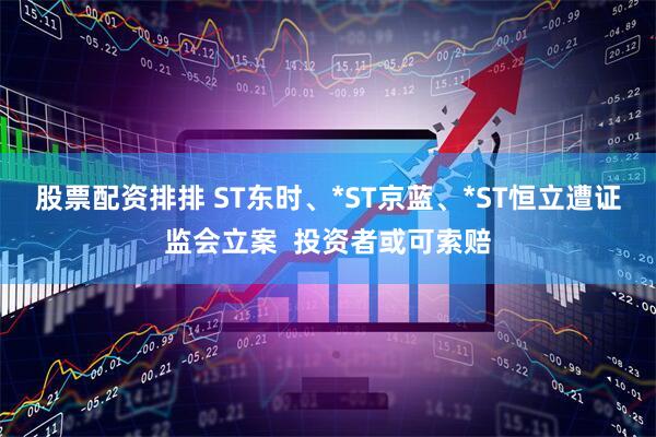 股票配资排排 ST东时、*ST京蓝、*ST恒立遭证监会立案  投资者或可索赔