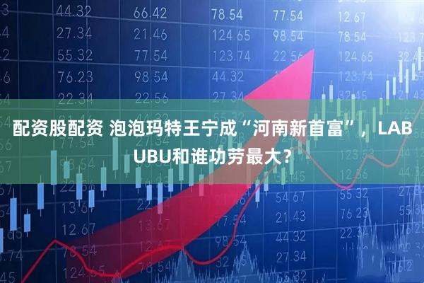 配资股配资 泡泡玛特王宁成“河南新首富”，LABUBU和谁功劳最大？