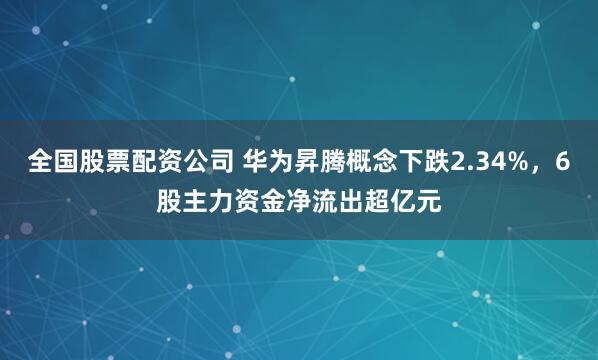全国股票配资公司 华为昇腾概念下跌2.34%，6股主力资金净流出超亿元