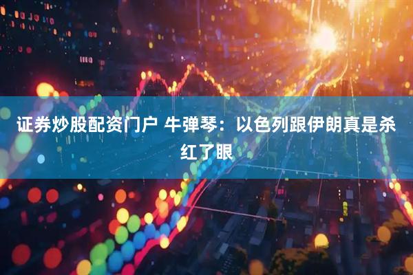 证券炒股配资门户 牛弹琴：以色列跟伊朗真是杀红了眼