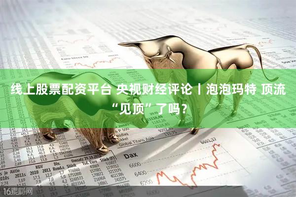 线上股票配资平台 央视财经评论丨泡泡玛特 顶流“见顶”了吗？