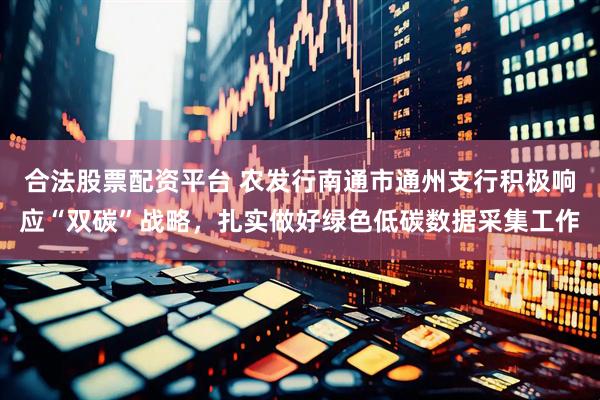 合法股票配资平台 农发行南通市通州支行积极响应“双碳”战略，扎实做好绿色低碳数据采集工作
