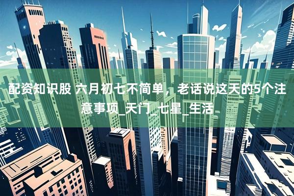 配资知识股 六月初七不简单，老话说这天的5个注意事项_天门_七星_生活