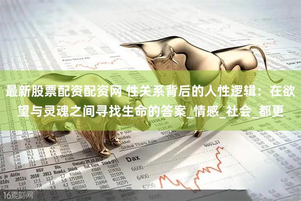 最新股票配资配资网 性关系背后的人性逻辑：在欲望与灵魂之间寻找生命的答案_情感_社会_都更