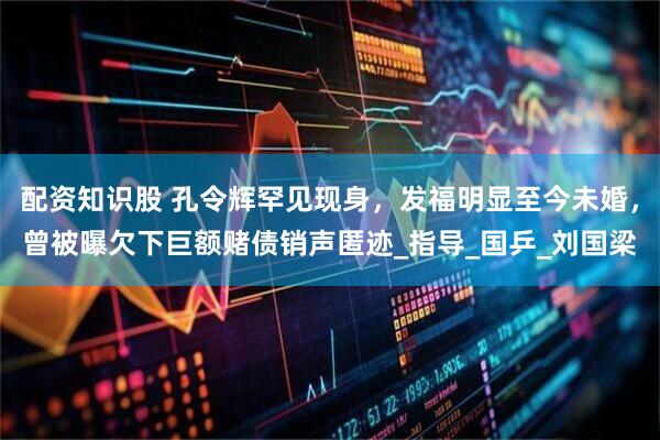 配资知识股 孔令辉罕见现身，发福明显至今未婚，曾被曝欠下巨额赌债销声匿迹_指导_国乒_刘国梁