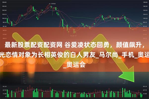 最新股票配资配资网 谷爱凌状态回勇，颜值飙升，曝光恋情对象为长相英俊的白人男友_马尔尚_手机_奥运会