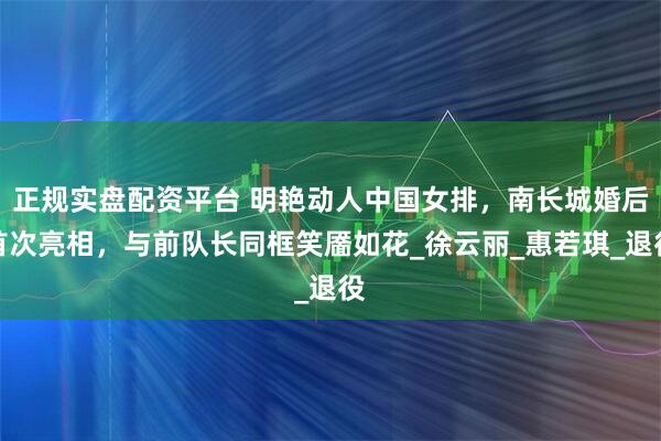 正规实盘配资平台 明艳动人中国女排，南长城婚后首次亮相，与前队长同框笑靥如花_徐云丽_惠若琪_退役