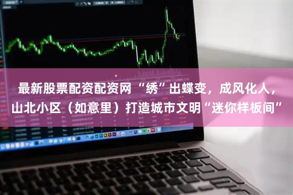 最新股票配资配资网 “绣”出蝶变，成风化人，山北小区（如意里）打造城市文明“迷你样板间”