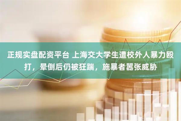 正规实盘配资平台 上海交大学生遭校外人暴力殴打，晕倒后仍被狂踹，施暴者嚣张威胁