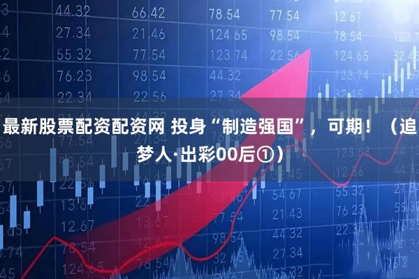 最新股票配资配资网 投身“制造强国”，可期！（追梦人·出彩00后①）