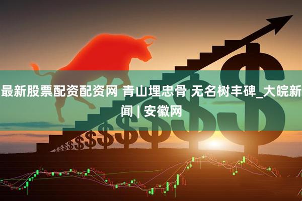 最新股票配资配资网 青山埋忠骨 无名树丰碑_大皖新闻 | 安徽网
