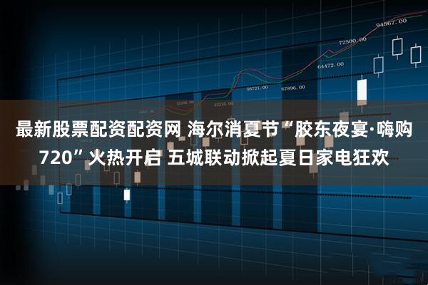最新股票配资配资网 海尔消夏节“胶东夜宴·嗨购720”火热开启 五城联动掀起夏日家电狂欢