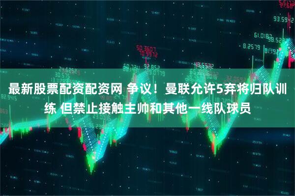 最新股票配资配资网 争议！曼联允许5弃将归队训练 但禁止接触主帅和其他一线队球员