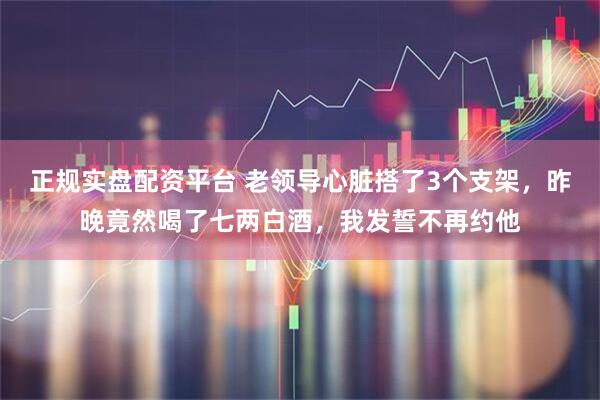 正规实盘配资平台 老领导心脏搭了3个支架，昨晚竟然喝了七两白酒，我发誓不再约他